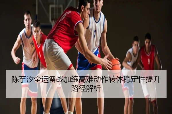 陈芋汐全运备战加练高难动作转体稳定性提升路径解析