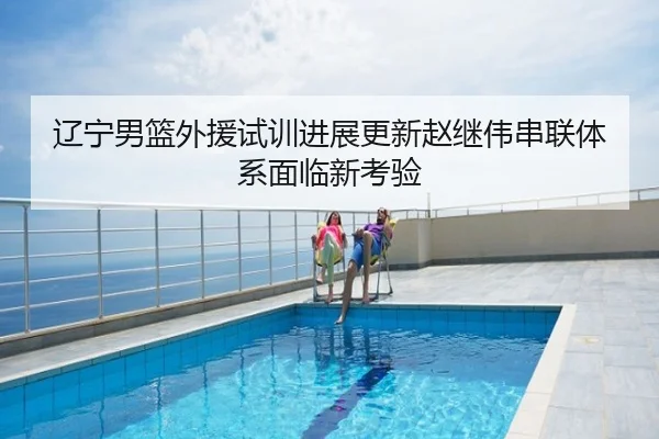 辽宁男篮外援试训进展更新赵继伟串联体系面临新考验