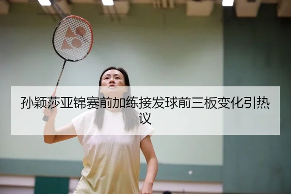 孙颖莎亚锦赛前加练接发球前三板变化引热议