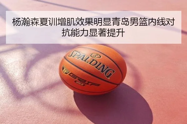 杨瀚森夏训增肌效果明显青岛男篮内线对抗能力显著提升